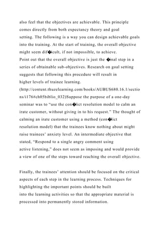 also feel that the objectives are achievable. This principle
comes directly from both expectancy theory and goal
setting. The following is a way you can design achievable goals
into the training. At the start of training, the overall objective
might seem dif�icult, if not impossible, to achieve.
Point out that the overall objective is just the �inal step in a
series of obtainable sub-objectives. Research on goal setting
suggests that following this procedure will result in
higher levels of trainee learning.
(http://content.thuzelearning.com/books/AUBUS680.16.1/sectio
ns/i176#ch05biblio_032)Suppose the purpose of a one-day
seminar was to “use the con�lict resolution model to calm an
irate customer, without giving in to his request.” The thought of
calming an irate customer using a method (con�lict
resolution model) that the trainees know nothing about might
raise trainees’ anxiety level. An intermediate objective that
stated, “Respond to a single angry comment using
active listening,” does not seem as imposing and would provide
a view of one of the steps toward reaching the overall objective.
Finally, the trainees’ attention should be focused on the critical
aspects of each step in the learning process. Techniques for
highlighting the important points should be built
into the learning activities so that the appropriate material is
processed into permanently stored information.
 