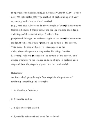 (http://content.thuzelearning.com/books/AUBUS680.16.1/sectio
ns/i176#ch05biblio_033)The method of highlighting will vary
according to the instructional method
(e.g., case study, lecture). In the example of con�lict resolution
training discussed previously, suppose the training included a
videotape of the correct steps. As the video
progressed through the various stages of the con�lict resolution
model, these steps would �lash on the bottom of the screen.
This model begins with active listening, so as the
video shows the person using active listening, “Active
Listening” will be �lashed on the bottom of the screen. This
device would give the trainee an idea of how to perform each
step and how the steps integrate into the total model.
Retention
An individual goes through four stages in the process of
retaining something she is taught:
1. Activation of memory
2. Symbolic coding
3. Cognitive organization
4. Symbolic rehearsal and cues for retrieval
 