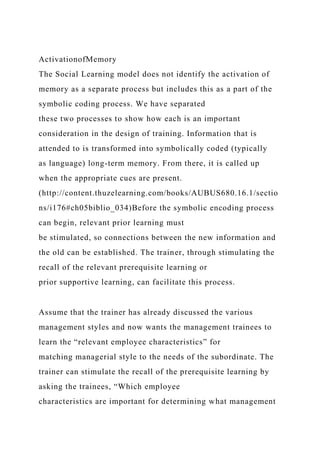 ActivationofMemory
The Social Learning model does not identify the activation of
memory as a separate process but includes this as a part of the
symbolic coding process. We have separated
these two processes to show how each is an important
consideration in the design of training. Information that is
attended to is transformed into symbolically coded (typically
as language) long-term memory. From there, it is called up
when the appropriate cues are present.
(http://content.thuzelearning.com/books/AUBUS680.16.1/sectio
ns/i176#ch05biblio_034)Before the symbolic encoding process
can begin, relevant prior learning must
be stimulated, so connections between the new information and
the old can be established. The trainer, through stimulating the
recall of the relevant prerequisite learning or
prior supportive learning, can facilitate this process.
Assume that the trainer has already discussed the various
management styles and now wants the management trainees to
learn the “relevant employee characteristics” for
matching managerial style to the needs of the subordinate. The
trainer can stimulate the recall of the prerequisite learning by
asking the trainees, “Which employee
characteristics are important for determining what management
 