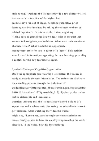 style to use?” Perhaps the trainees provide a few characteristics
that are related to a few of the styles, but
seem to have run out of ideas. Recalling supportive prior
learning can be stimulated by asking the trainees to draw on
related experience. In this case, the trainer might say,
“Think back to employees you’ve dealt with in the past that
seemed to have given you problems. What were their dominant
characteristics? What would be an appropriate
management style for you to adopt with them?” This activity
would recall information supporting the new learning, providing
a context for the new learning to occur.
SymbolicCodingandCognitiveOrganization
Once the appropriate prior learning is recalled, the trainee is
ready to encode the new information. The trainer can facilitate
the encoding process through the technique of
guideddiscovery(http://content.thuzelearning.com/books/AUBU
S680.16.1/sections/i177#glossch06_015). Typically, the trainer
makes statements and then asks a
question. Assume that the trainees just watched a video of a
supervisor and a subordinate discussing the subordinate’s work
performance. After watching the video the trainer
might say, “Remember, certain employee characteristics are
more closely related to how the employee approaches the work
situation. In the video, how did the employee
 
