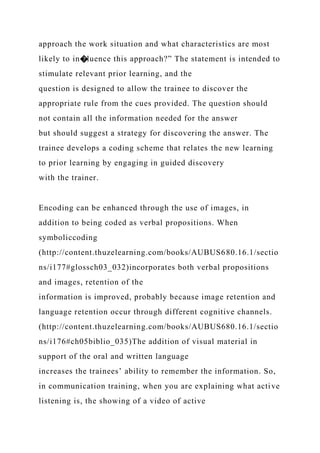 approach the work situation and what characteristics are most
likely to in�luence this approach?” The statement is intended to
stimulate relevant prior learning, and the
question is designed to allow the trainee to discover the
appropriate rule from the cues provided. The question should
not contain all the information needed for the answer
but should suggest a strategy for discovering the answer. The
trainee develops a coding scheme that relates the new learning
to prior learning by engaging in guided discovery
with the trainer.
Encoding can be enhanced through the use of images, in
addition to being coded as verbal propositions. When
symboliccoding
(http://content.thuzelearning.com/books/AUBUS680.16.1/sectio
ns/i177#glossch03_032)incorporates both verbal propositions
and images, retention of the
information is improved, probably because image retention and
language retention occur through different cognitive channels.
(http://content.thuzelearning.com/books/AUBUS680.16.1/sectio
ns/i176#ch05biblio_035)The addition of visual material in
support of the oral and written language
increases the trainees’ ability to remember the information. So,
in communication training, when you are explaining what active
listening is, the showing of a video of active
 