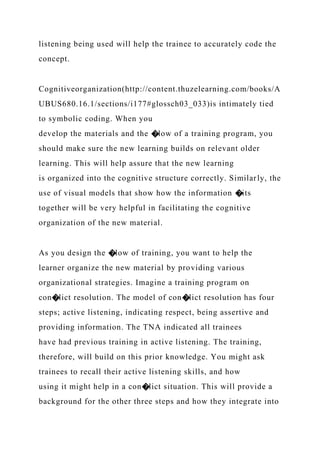 listening being used will help the trainee to accurately code the
concept.
Cognitiveorganization(http://content.thuzelearning.com/books/A
UBUS680.16.1/sections/i177#glossch03_033)is intimately tied
to symbolic coding. When you
develop the materials and the �low of a training program, you
should make sure the new learning builds on relevant older
learning. This will help assure that the new learning
is organized into the cognitive structure correctly. Similarly, the
use of visual models that show how the information �its
together will be very helpful in facilitating the cognitive
organization of the new material.
As you design the �low of training, you want to help the
learner organize the new material by providing various
organizational strategies. Imagine a training program on
con�lict resolution. The model of con�lict resolution has four
steps; active listening, indicating respect, being assertive and
providing information. The TNA indicated all trainees
have had previous training in active listening. The training,
therefore, will build on this prior knowledge. You might ask
trainees to recall their active listening skills, and how
using it might help in a con�lict situation. This will provide a
background for the other three steps and how they integrate into
 