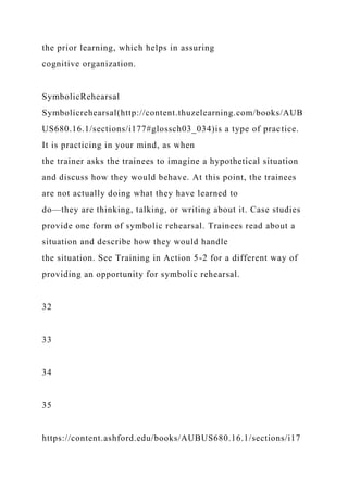 the prior learning, which helps in assuring
cognitive organization.
SymbolicRehearsal
Symbolicrehearsal(http://content.thuzelearning.com/books/AUB
US680.16.1/sections/i177#glossch03_034)is a type of practice.
It is practicing in your mind, as when
the trainer asks the trainees to imagine a hypothetical situation
and discuss how they would behave. At this point, the trainees
are not actually doing what they have learned to
do—they are thinking, talking, or writing about it. Case studies
provide one form of symbolic rehearsal. Trainees read about a
situation and describe how they would handle
the situation. See Training in Action 5-2 for a different way of
providing an opportunity for symbolic rehearsal.
32
33
34
35
https://content.ashford.edu/books/AUBUS680.16.1/sections/i17
 