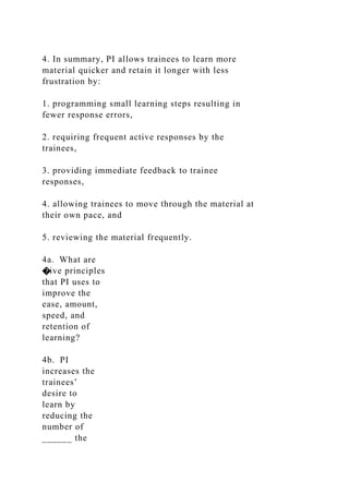 4. In summary, PI allows trainees to learn more
material quicker and retain it longer with less
frustration by:
1. programming small learning steps resulting in
fewer response errors,
2. requiring frequent active responses by the
trainees,
3. providing immediate feedback to trainee
responses,
4. allowing trainees to move through the material at
their own pace, and
5. reviewing the material frequently.
4a. What are
�ive principles
that PI uses to
improve the
ease, amount,
speed, and
retention of
learning?
4b. PI
increases the
trainees’
desire to
learn by
reducing the
number of
______ the
 