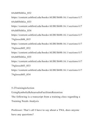6#ch05biblio_032
https://content.ashford.edu/books/AUBUS680.16.1/sections/i17
6#ch05biblio_033
https://content.ashford.edu/books/AUBUS680.16.1/sections/i17
6#ch05biblio_034
https://content.ashford.edu/books/AUBUS680.16.1/sections/i17
7#glossch06_015
https://content.ashford.edu/books/AUBUS680.16.1/sections/i17
7#glossch03_032
https://content.ashford.edu/books/AUBUS680.16.1/sections/i17
6#ch05biblio_035
https://content.ashford.edu/books/AUBUS680.16.1/sections/i17
7#glossch03_033
https://content.ashford.edu/books/AUBUS680.16.1/sections/i17
7#glossch03_034
5-2TraininginAction
UsingSymbolicRehearsaltoFacilitateRetention
The following is a transcript from a training class regarding a
Training Needs Analysis
Professor: That’s all I have to say about a TNA, does anyone
have any questions?
 