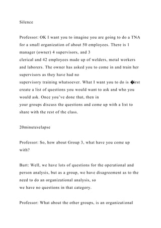 Silence
Professor: OK I want you to imagine you are going to do a TNA
for a small organization of about 50 employees. There is 1
manager (owner) 4 supervisors, and 3
clerical and 42 employees made up of welders, metal workers
and laborers. The owner has asked you to come in and train her
supervisors as they have had no
supervisory training whatsoever. What I want you to do is �irst
create a list of questions you would want to ask and who you
would ask. Once you’ve done that, then in
your groups discuss the questions and come up with a list to
share with the rest of the class.
20minuteselapse
Professor: So, how about Group 3, what have you come up
with?
Burt: Well, we have lots of questions for the operational and
person analysis, but as a group, we have disagreement as to the
need to do an organizational analysis, so
we have no questions in that category.
Professor: What about the other groups, is an organizational
 