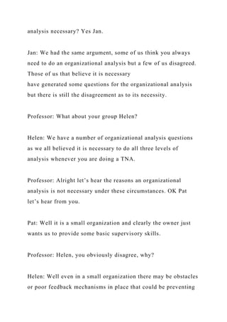 analysis necessary? Yes Jan.
Jan: We had the same argument, some of us think you always
need to do an organizational analysis but a few of us disagreed.
Those of us that believe it is necessary
have generated some questions for the organizational analysis
but there is still the disagreement as to its necessity.
Professor: What about your group Helen?
Helen: We have a number of organizational analysis questions
as we all believed it is necessary to do all three levels of
analysis whenever you are doing a TNA.
Professor: Alright let’s hear the reasons an organizational
analysis is not necessary under these circumstances. OK Pat
let’s hear from you.
Pat: Well it is a small organization and clearly the owner just
wants us to provide some basic supervisory skills.
Professor: Helen, you obviously disagree, why?
Helen: Well even in a small organization there may be obstacles
or poor feedback mechanisms in place that could be preventing
 