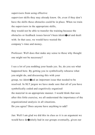 supervisors from using effective
supervisor skills they may already know. Or, even if they don’t
have the skills these obstacles could be in place. When we train
the supervisors in the appropriate skills,
they would not be able to transfer the training because the
obstacles or feedback issues haven’t been identi�ied and dealt
with. In that case, we would have wasted the
company’s time and money.
Professor: Well does that make any sense to those why thought
one might not be necessary?
I see a lot of you nodding your heads yes. So, do you see what
happened here. By getting you to symbolically rehearse what
you might do, and discussing this with your
group, we identi�ied an important issue that needed to be
resolved. In SLT jargon we have made sure that all of you have
symbolically coded and cognitively organized
the material in an appropriate manner. I would think that now
after this little exercise, we all understand the importance of the
organizational analysis in all situations.
Do you agree? Does anyone have anything to add?
Jan: Well I am glad we did this in class as it is an argument we
would have de�initely had in our groups eventually, given our
 