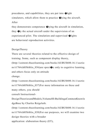 procedures, and capabilities, they are put into �light
simulators, which allow them to practice �lying the aircraft.
After
they demonstrate competence �lying the aircraft in simulation,
they �ly the actual aircraft under the supervision of an
experienced pilot. The simulation and supervised �lights
are behavioral reproduction activities.
DesignTheory
There are several theories related to the effective design of
training. Some, such as component display theory,
(http://content.thuzelearning.com/books/AUBUS680.16.1/sectio
ns/i176#ch05biblio_036)are speci�ic only to cognitive learning,
and others focus only on attitude
change.
(http://content.thuzelearning.com/books/AUBUS680.16.1/sectio
ns/i176#ch05biblio_037)For more information on these and
many others, you should
consult Instructional-
DesignTheoriesandModels,VolumeIII:BuildingaCommonKnowle
dgeBase by Charles Reigeluth.
(http://content.thuzelearning.com/books/AUBUS680.16.1/sectio
ns/i176#ch05biblio_038)For our purposes, we will examine two
design theories with a broader
application: elaboration theory (ET),
 