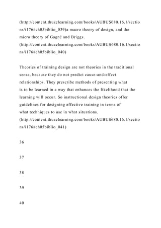 (http://content.thuzelearning.com/books/AUBUS680.16.1/sectio
ns/i176#ch05biblio_039)a macro theory of design, and the
micro theory of Gagné and Briggs.
(http://content.thuzelearning.com/books/AUBUS680.16.1/sectio
ns/i176#ch05biblio_040)
Theories of training design are not theories in the traditional
sense, because they do not predict cause-and-effect
relationships. They prescribe methods of presenting what
is to be learned in a way that enhances the likelihood that the
learning will occur. So instructional design theories offer
guidelines for designing effective training in terms of
what techniques to use in what situations.
(http://content.thuzelearning.com/books/AUBUS680.16.1/sectio
ns/i176#ch05biblio_041)
36
37
38
39
40
 