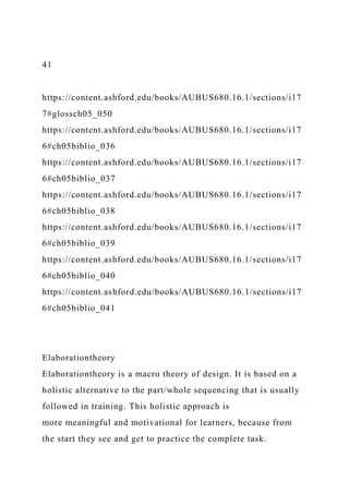 41
https://content.ashford.edu/books/AUBUS680.16.1/sections/i17
7#glossch05_050
https://content.ashford.edu/books/AUBUS680.16.1/sections/i17
6#ch05biblio_036
https://content.ashford.edu/books/AUBUS680.16.1/sections/i17
6#ch05biblio_037
https://content.ashford.edu/books/AUBUS680.16.1/sections/i17
6#ch05biblio_038
https://content.ashford.edu/books/AUBUS680.16.1/sections/i17
6#ch05biblio_039
https://content.ashford.edu/books/AUBUS680.16.1/sections/i17
6#ch05biblio_040
https://content.ashford.edu/books/AUBUS680.16.1/sections/i17
6#ch05biblio_041
Elaborationtheory
Elaborationtheory is a macro theory of design. It is based on a
holistic alternative to the part/whole sequencing that is usually
followed in training. This holistic approach is
more meaningful and motivational for learners, because from
the start they see and get to practice the complete task.
 