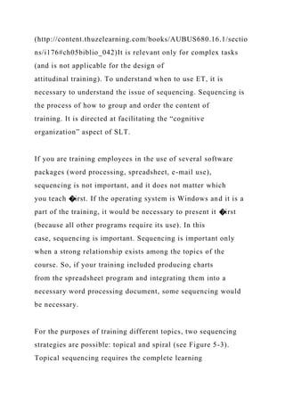 (http://content.thuzelearning.com/books/AUBUS680.16.1/sectio
ns/i176#ch05biblio_042)It is relevant only for complex tasks
(and is not applicable for the design of
attitudinal training). To understand when to use ET, it is
necessary to understand the issue of sequencing. Sequencing is
the process of how to group and order the content of
training. It is directed at facilitating the “cognitive
organization” aspect of SLT.
If you are training employees in the use of several software
packages (word processing, spreadsheet, e-mail use),
sequencing is not important, and it does not matter which
you teach �irst. If the operating system is Windows and it is a
part of the training, it would be necessary to present it �irst
(because all other programs require its use). In this
case, sequencing is important. Sequencing is important only
when a strong relationship exists among the topics of the
course. So, if your training included producing charts
from the spreadsheet program and integrating them into a
necessary word processing document, some sequencing would
be necessary.
For the purposes of training different topics, two sequencing
strategies are possible: topical and spiral (see Figure 5-3).
Topical sequencing requires the complete learning
 