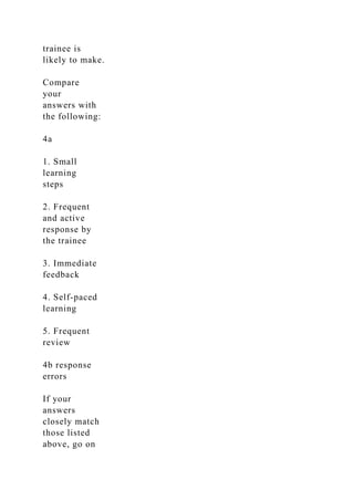 trainee is
likely to make.
Compare
your
answers with
the following:
4a
1. Small
learning
steps
2. Frequent
and active
response by
the trainee
3. Immediate
feedback
4. Self-paced
learning
5. Frequent
review
4b response
errors
If your
answers
closely match
those listed
above, go on
 