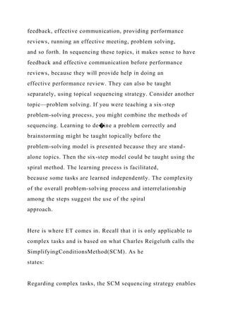 feedback, effective communication, providing performance
reviews, running an effective meeting, problem solving,
and so forth. In sequencing these topics, it makes sense to have
feedback and effective communication before performance
reviews, because they will provide help in doing an
effective performance review. They can also be taught
separately, using topical sequencing strategy. Consider another
topic—problem solving. If you were teaching a six-step
problem-solving process, you might combine the methods of
sequencing. Learning to de�ine a problem correctly and
brainstorming might be taught topically before the
problem-solving model is presented because they are stand-
alone topics. Then the six-step model could be taught using the
spiral method. The learning process is facilitated,
because some tasks are learned independently. The complexity
of the overall problem-solving process and interrelationship
among the steps suggest the use of the spiral
approach.
Here is where ET comes in. Recall that it is only applicable to
complex tasks and is based on what Charles Reigeluth calls the
SimplifyingConditionsMethod(SCM). As he
states:
Regarding complex tasks, the SCM sequencing strategy enables
 