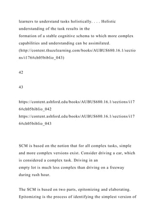 learners to understand tasks holistically. . . . Holistic
understanding of the task results in the
formation of a stable cognitive schema to which more complex
capabilities and understanding can be assimilated.
(http://content.thuzelearning.com/books/AUBUS680.16.1/sectio
ns/i176#ch05biblio_043)
42
43
https://content.ashford.edu/books/AUBUS680.16.1/sections/i17
6#ch05biblio_042
https://content.ashford.edu/books/AUBUS680.16.1/sections/i17
6#ch05biblio_043
SCM is based on the notion that for all complex tasks, simple
and more complex versions exist. Consider driving a car, which
is considered a complex task. Driving in an
empty lot is much less complex than driving on a freeway
during rush hour.
The SCM is based on two parts, epitomizing and elaborating.
Epitomizing is the process of identifying the simplest version of
 