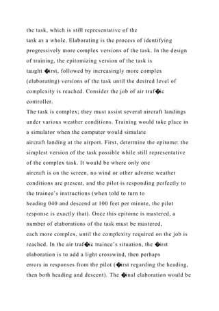 the task, which is still representative of the
task as a whole. Elaborating is the process of identifying
progressively more complex versions of the task. In the design
of training, the epitomizing version of the task is
taught �irst, followed by increasingly more complex
(elaborating) versions of the task until the desired level of
complexity is reached. Consider the job of air traf�ic
controller.
The task is complex; they must assist several aircraft landings
under various weather conditions. Training would take place in
a simulator when the computer would simulate
aircraft landing at the airport. First, determine the epitome: the
simplest version of the task possible while still representative
of the complex task. It would be where only one
aircraft is on the screen, no wind or other adverse weather
conditions are present, and the pilot is responding perfectly to
the trainee’s instructions (when told to turn to
heading 040 and descend at 100 feet per minute, the pilot
response is exactly that). Once this epitome is mastered, a
number of elaborations of the task must be mastered,
each more complex, until the complexity required on the job is
reached. In the air traf�ic trainee’s situation, the �irst
elaboration is to add a light crosswind, then perhaps
errors in responses from the pilot (�irst regarding the heading,
then both heading and descent). The �inal elaboration would be
 