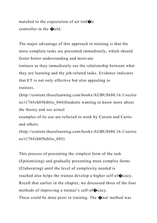 matched to the expectation of air traf�ic
controller in the �ield.
The major advantage of this approach to training is that the
more complete tasks are presented immediately, which should
foster better understanding and motivate
trainees as they immediately see the relationship between what
they are learning and the job-related tasks. Evidence indicates
that ET is not only effective but also appealing to
trainees.
(http://content.thuzelearning.com/books/AUBUS680.16.1/sectio
ns/i176#ch05biblio_044)Students wanting to know more about
the theory and see actual
examples of its use are referred to work by Carson and Curtis
and others.
(http://content.thuzelearning.com/books/AUBUS680.16.1/sectio
ns/i176#ch05biblio_045)
This process of presenting the simplest form of the task
(Epitomizing) and gradually presenting more complex forms
(Elaborating) until the level of complexity needed is
reached also helps the trainee develop a higher self-ef�icacy.
Recall that earlier in the chapter, we discussed three of the four
methods of improving a trainee’s self-ef�icacy.
These could be done prior to training. The �inal method was
 