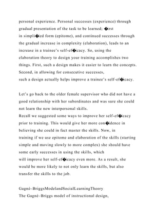 personal experience. Personal successes (experience) through
gradual presentation of the task to be learned; �irst
in simpli�ied form (epitome), and continued successes through
the gradual increase in complexity (elaboration), leads to an
increase in a trainee’s self-ef�icacy. So, using the
elaboration theory to design your training accomplishes two
things. First, such a design makes it easier to learn the concepts.
Second, in allowing for consecutive successes,
such a design actually helps improve a trainee’s self-ef�icacy.
Let’s go back to the older female supervisor who did not have a
good relationship with her subordinates and was sure she could
not learn the new interpersonal skills.
Recall we suggested some ways to improve her self-ef�icacy
prior to training. This would give her more con�idence in
believing she could in fact master the skills. Now, in
training if we use epitome and elaboration of the skills (starting
simple and moving slowly to more complex) she should have
some early successes in using the skills, which
will improve her self-ef�icacy even more. As a result, she
would be more likely to not only learn the skills, but also
transfer the skills to the job.
Gagné–BriggsModelandSocialLearningTheory
The Gagné–Briggs model of instructional design,
 