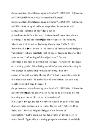 (http://content.thuzelearning.com/books/AUBUS680.16.1/sectio
ns/i176#ch05biblio_046)discussed in Chapter3
(http://content.thuzelearning.com/books/AUBUS680.16.1/sectio
ns/i32#ch03), is applicable to cognitive, behavioral, and
attitudinal learning. It provides a set of
procedures to follow for each instructional event to enhance
learning. The model identi�ies nine events of instruction,
which are tied to social learning theory (see Table 5-10).
Note that the �irst event in the theory of instructional design is
“attention,” which parallels that of social learning theory. The
next event, “informing of the objectives,” further
activates a process of getting the trainees’ “attention” focused
on training goals. Stimulating recall of prerequisite learning is
one aspect of activating relevant memory. The one
aspect of social learning theory (SLT) that is not addressed in
the nine-step model is activation of motivation. As you may
recall from SLT (see Figure3-5
(http://content.thuzelearning.com/books/AUBUS680.16.1/sectio
ns/i38#ch03�ig05)), motivation needs to be activated before
learning can occur. So, in our discussion of
the Gagné–Briggs model we have included an additional step
that activates motivation to learn. This is why Table 5-10 is
titled the “Revised Gagné–Briggs Nine Events of
Instruction.” Let’s examine our ten events of instruction in
more detail. Typically a training program consists of multiple
 