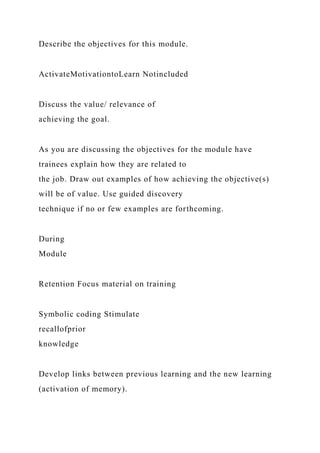 Describe the objectives for this module.
ActivateMotivationtoLearn Notincluded
Discuss the value/ relevance of
achieving the goal.
As you are discussing the objectives for the module have
trainees explain how they are related to
the job. Draw out examples of how achieving the objective(s)
will be of value. Use guided discovery
technique if no or few examples are forthcoming.
During
Module
Retention Focus material on training
Symbolic coding Stimulate
recallofprior
knowledge
Develop links between previous learning and the new learning
(activation of memory).
 