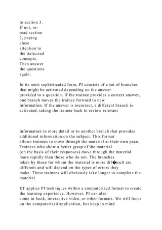 to section 3.
If not, re-
read section
2, paying
close
attention to
the italicized
concepts.
Then answer
the questions
again.
In its most sophisticated form, PI consists of a set of branches
that might be activated depending on the answer
provided to a question. If the trainee provides a correct answer,
one branch moves the trainee forward to new
information. If the answer is incorrect, a different branch is
activated, taking the trainee back to review relevant
information in more detail or to another branch that provides
additional information on the subject. This format
allows trainees to move through the material at their own pace.
Trainees who show a better grasp of the material
(on the basis of their responses) move through the material
more rapidly than those who do not. The branches
taken by those for whom the material is more dif�icult are
different and will depend on the types of errors they
make. These trainees will obviously take longer to complete the
material.
ET applies PI techniques within a computerized format to create
the learning experience. However, PI can also
come in book, interactive video, or other formats. We will focus
on the computerized application, but keep in mind
 
