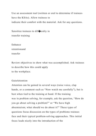 Use an assessment tool (written or oral to determine if trainees
have the KSAs). Allow trainees to
indicate their comfort with the material. Ask for any questions.
Sensitize trainees to dif�iculty in
transfer training
Enhance
retentionand
transfer
Review objectives to show what was accomplished. Ask trainees
to describe how this could apply
to the workplace.
GainAttention
Attention can be gained in several ways (raise voice, clap
hands, or a comment such as “Now watch me carefully”), but is
best when tied to the training at hand. If the training
was in problem solving, for example, ask the question, “How do
you go about solving a problem?” or “We have high
absenteeism; what should we do about it?” These types of
questions focus discussion on the types of problems trainees
face and their typical problem-solving approaches. This initial
focus leads nicely into the introduction of the
 