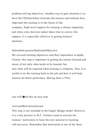problem-solving objectives. Another way to gain attention is to
have the CEO/president welcome the trainees and indicate how
important the training is to the future of the
company. High-level support for training is always important,
and when a key decision maker takes time to convey this
support, it is especially effective in getting trainees’
attention.
InformtheLearneroftheGoalorObjective
We covered learning objectives and their importance in depth.
Clearly, this step is important in getting the trainee focused and
aware of not only what needs to be learned, but
also what will be required when training is complete. Also, it is
useful to tie the training back to the job and how it will help
trainees be better performers. Having done a TNA,
you will �ind this an easy task.
ActivateMotivationtoLearn
This step is not included in the Gagné–Briggs model. However,
it is a key process in SLT. Trainers need to activate the
trainees’ motivation to learn the new material or learning
will not occur. Remember that motivation is one of the three
 