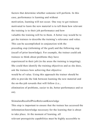 factors that determine whether someone will perform. In this
case, performance is learning and without
motivation, learning will not occur. One way to get trainees
motivated to learn the new material is to tell them how relevant
the training is to their job performance and how
valuable the training will be to them. A better way would be to
get the trainees to describe the training’s relevance and value.
This can be accomplished in conjunction with the
preceding step (informing of the goal) and the following step
(recall of prior knowledge). For example, the trainer could ask
trainees to think about problems they have
experienced in their job (in the areas the training is targeting).
She could then identify the training objectives and as she does,
ask the trainees how achieving that objective
would be of value. Using this approach the trainer should be
able to provide the link between learning the new material and
the on-the-job rewards that will follow (i.e.,
elimination of problems, easier to do, better performance and so
on).
StimulateRecallofPriorRelevantKnowledge
This step is important to ensure that the trainee has accessed the
information/knowledge necessary for the learning that is about
to take place. At the moment of learning, all
relevant prerequisite capabilities must be highly accessible to
 