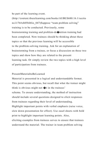 be part of the learning event.
(http://content.thuzelearning.com/books/AUBUS680.16.1/sectio
ns/i176#ch05biblio_047)Suppose “team problem solving”
training is to be conducted. Previously, some
brainstorming training and problem-de�inition training had
been completed. Now trainees should be thinking about these
topics so that the previous learning will be accessible
to the problem-solving training. Ask for an explanation of
brainstorming from a trainee, or focus a discussion on these two
topics and show how they are related to the present
learning task. Or simply review the two topics with a high level
of participation from trainees.
PresentMaterialtoBeLearned
Material is presented in a logical and understandable format.
This point seems obvious, but recall that what the trainer might
think is obvious might not �it in the trainees’
schema. To ensure understanding, the method of instruction
should include several questions designed to elicit responses
from trainees regarding their level of understanding.
Highlight important points with verbal emphasis (raise voice,
slow down presentation for effect). Use easel sheets with bold
print to highlight important learning points. Also,
eliciting examples from trainees serves to ensure that trainees
understand the material. The trainer in team problem solving
 