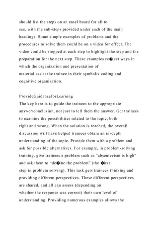 should list the steps on an easel board for all to
see, with the sub-steps provided under each of the main
headings. Some simple examples of problems and the
procedures to solve them could be on a video for effect. The
video could be stopped at each step to highlight the step and the
preparation for the next step. These examples re�lect ways in
which the organization and presentation of
material assist the trainee in their symbolic coding and
cognitive organization.
ProvideGuidanceforLearning
The key here is to guide the trainees to the appropriate
answer/conclusion, not just to tell them the answer. Get trainees
to examine the possibilities related to the topic, both
right and wrong. When the solution is reached, the overall
discussion will have helped trainees obtain an in-depth
understanding of the topic. Provide them with a problem and
ask for possible alternatives. For example, in problem-solving
training, give trainees a problem such as “absenteeism is high”
and ask them to “de�ine the problem” (the �irst
step in problem solving). This task gets trainees thinking and
providing different perspectives. These different perspectives
are shared, and all can assess (depending on
whether the response was correct) their own level of
understanding. Providing numerous examples allows the
 