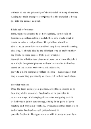 trainees to see the generality of the material to many situations.
Asking for their examples con�irms that the material is being
put into the correct context.
ElicitthePerformance
Here, trainees actually do it. For example, in the case of
learning a problem-solving model, they now would work in
teams to solve a real problem. The problem should be
similar to or even the same problem they have been discussing
all along. It should also be the simplest type of problem they
are likely to come across. Until now, working
through the solution was piecemeal; now, as a team, they do it
as a whole integrated process without interaction with other
teams or the trainer. Once they are successful,
provide a more complex problem to solve—even suggest that
they use one they previously encountered in their workplace.
ProvideFeedback
Once the team completes a process, a feedback session as to
how they did is essential. Feedback can be provided in
numerous ways. Videotaping the session and going over it
with the team (time-consuming), sitting in on parts of each
meeting and providing feedback, or having another team watch
and provide feedback are all methods used to
provide feedback. The type you use will, to some extent, be a
 