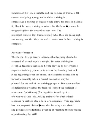 function of the time available and the number of trainees. Of
course, designing a program in which training is
spread over a number of weeks would allow for more individual
feedback between training sessions, but the bene�its must be
weighed against the cost of trainer time. The
important thing is that trainees know what they are doing right
and wrong, and that they can make corrections before training is
complete.
AssessPerformance
The Gagné–Briggs theory indicates that learning should be
assessed after each topic is taught. So, after training on
effective feedback skills and before moving to performance
appraisal training, you need to assess the learning that took
place regarding feedback skills. The assessment need not be
formal, especially when a formal evaluation may be
planned for the end of the training program. But some method
of determining whether the trainees learned the material is
necessary. Questioning (for cognitive knowledge) is
one way to assess this. Asking trainees for a behavioral
response (a skill) is also a form of assessment. This approach
has two purposes: It con�irms that learning took place
and provides for additional practice at recalling the knowledge
or performing the skill.
 
