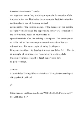EnhanceRetentionandTransfer
An important part of any training program is the transfer of the
training to the job. Designing the program to facilitate retention
and transfer is one of the more critical
components of the training design. If the purpose of the training
is cognitive knowledge, the opportunity for review (retrieval of
the information) needs to be provided at
spaced intervals after the training is complete. The same applies
to skills. All of the support processes discussed earlier are
relevant here. For an example of using the Gagné–
Briggs design theory to develop training, see Table 5-11. This is
an example of an introductory module of a multi-module
training program designed to teach supervisors how
to give feedback.
Table5-
11Modulefor“GivingEffectiveFeedback”UsingtheRevisedGagné
–BriggsTenStepModel
47
https://content.ashford.edu/books/AUBUS680.16.1/sections/i17
6#ch05biblio_047
 