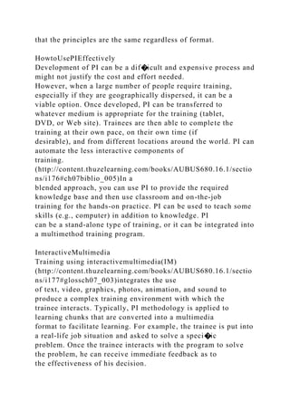 that the principles are the same regardless of format.
HowtoUsePIEffectively
Development of PI can be a dif�icult and expensive process and
might not justify the cost and effort needed.
However, when a large number of people require training,
especially if they are geographically dispersed, it can be a
viable option. Once developed, PI can be transferred to
whatever medium is appropriate for the training (tablet,
DVD, or Web site). Trainees are then able to complete the
training at their own pace, on their own time (if
desirable), and from different locations around the world. PI can
automate the less interactive components of
training.
(http://content.thuzelearning.com/books/AUBUS680.16.1/sectio
ns/i176#ch07biblio_005)In a
blended approach, you can use PI to provide the required
knowledge base and then use classroom and on-the-job
training for the hands-on practice. PI can be used to teach some
skills (e.g., computer) in addition to knowledge. PI
can be a stand-alone type of training, or it can be integrated into
a multimethod training program.
InteractiveMultimedia
Training using interactivemultimedia(IM)
(http://content.thuzelearning.com/books/AUBUS680.16.1/sectio
ns/i177#glossch07_003)integrates the use
of text, video, graphics, photos, animation, and sound to
produce a complex training environment with which the
trainee interacts. Typically, PI methodology is applied to
learning chunks that are converted into a multimedia
format to facilitate learning. For example, the trainee is put into
a real-life job situation and asked to solve a speci�ic
problem. Once the trainee interacts with the program to solve
the problem, he can receive immediate feedback as to
the effectiveness of his decision.
 