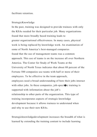 facilitate retention.
StrategicKnowledge
In the past, training was designed to provide trainees with only
the KSAs needed for their particular job. Many organizations
found that more broadly based training leads to
greater organizational effectiveness. In many cases, physical
work is being replaced by knowledge work. An examination of
some of North America’s best-managed companies
found that the use of management teams was a common
approach. This use of teams is on the increase all over Northern
America. The Center for Study of Work Teams at the
University of North Texas indicates that about 80 percent of the
Fortune 500 companies use teams with half or more of their
employees. To be effective in the team approach,
employees need a broad understanding of how their jobs interact
with other jobs. In these companies, job-speci�ic training is
supported with information about the job’s
relationship to other parts of the organization. This type of
training incorporates aspects of strategic knowledge
development because it allows trainees to understand when
and why to use their new KSAs.
Strategicknowledgedevelopment increases the breadth of what is
learned by extending the training content to include learning
 