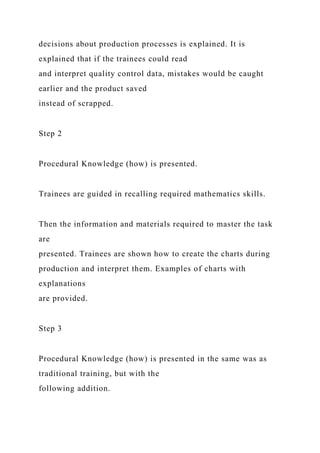 decisions about production processes is explained. It is
explained that if the trainees could read
and interpret quality control data, mistakes would be caught
earlier and the product saved
instead of scrapped.
Step 2
Procedural Knowledge (how) is presented.
Trainees are guided in recalling required mathematics skills.
Then the information and materials required to master the task
are
presented. Trainees are shown how to create the charts during
production and interpret them. Examples of charts with
explanations
are provided.
Step 3
Procedural Knowledge (how) is presented in the same was as
traditional training, but with the
following addition.
 