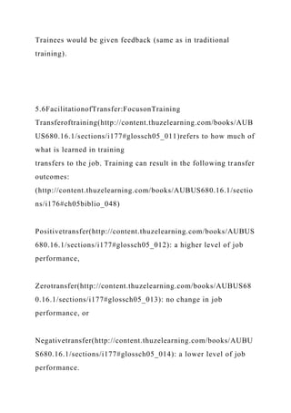 Trainees would be given feedback (same as in traditional
training).
5.6FacilitationofTransfer:FocusonTraining
Transferoftraining(http://content.thuzelearning.com/books/AUB
US680.16.1/sections/i177#glossch05_011)refers to how much of
what is learned in training
transfers to the job. Training can result in the following transfer
outcomes:
(http://content.thuzelearning.com/books/AUBUS680.16.1/sectio
ns/i176#ch05biblio_048)
Positivetransfer(http://content.thuzelearning.com/books/AUBUS
680.16.1/sections/i177#glossch05_012): a higher level of job
performance,
Zerotransfer(http://content.thuzelearning.com/books/AUBUS68
0.16.1/sections/i177#glossch05_013): no change in job
performance, or
Negativetransfer(http://content.thuzelearning.com/books/AUBU
S680.16.1/sections/i177#glossch05_014): a lower level of job
performance.
 