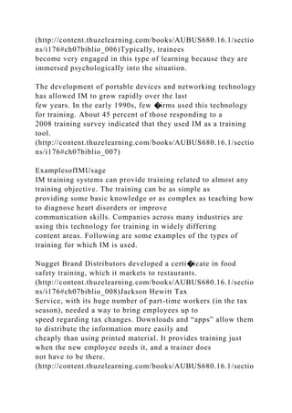 (http://content.thuzelearning.com/books/AUBUS680.16.1/sectio
ns/i176#ch07biblio_006)Typically, trainees
become very engaged in this type of learning because they are
immersed psychologically into the situation.
The development of portable devices and networking technology
has allowed IM to grow rapidly over the last
few years. In the early 1990s, few �irms used this technology
for training. About 45 percent of those responding to a
2008 training survey indicated that they used IM as a training
tool.
(http://content.thuzelearning.com/books/AUBUS680.16.1/sectio
ns/i176#ch07biblio_007)
ExamplesofIMUsage
IM training systems can provide training related to almost any
training objective. The training can be as simple as
providing some basic knowledge or as complex as teaching how
to diagnose heart disorders or improve
communication skills. Companies across many industries are
using this technology for training in widely differing
content areas. Following are some examples of the types of
training for which IM is used.
Nugget Brand Distributors developed a certi�icate in food
safety training, which it markets to restaurants.
(http://content.thuzelearning.com/books/AUBUS680.16.1/sectio
ns/i176#ch07biblio_008)Jackson Hewitt Tax
Service, with its huge number of part-time workers (in the tax
season), needed a way to bring employees up to
speed regarding tax changes. Downloads and “apps” allow them
to distribute the information more easily and
cheaply than using printed material. It provides training just
when the new employee needs it, and a trainer does
not have to be there.
(http://content.thuzelearning.com/books/AUBUS680.16.1/sectio
 