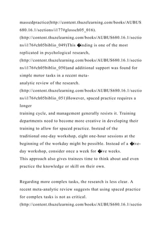 massedpractice(http://content.thuzelearning.com/books/AUBUS
680.16.1/sections/i177#glossch05_016).
(http://content.thuzelearning.com/books/AUBUS680.16.1/sectio
ns/i176#ch05biblio_049)This �inding is one of the most
replicated in psychological research,
(http://content.thuzelearning.com/books/AUBUS680.16.1/sectio
ns/i176#ch05biblio_050)and additional support was found for
simple motor tasks in a recent meta-
analytic review of the research.
(http://content.thuzelearning.com/books/AUBUS680.16.1/sectio
ns/i176#ch05biblio_051)However, spaced practice requires a
longer
training cycle, and management generally resists it. Training
departments need to become more creative in developing their
training to allow for spaced practice. Instead of the
traditional one-day workshop, eight one-hour sessions at the
beginning of the workday might be possible. Instead of a �ive-
day workshop, consider once a week for �ive weeks.
This approach also gives trainees time to think about and even
practice the knowledge or skill on their own.
Regarding more complex tasks, the research is less clear. A
recent meta-analytic review suggests that using spaced practice
for complex tasks is not as critical.
(http://content.thuzelearning.com/books/AUBUS680.16.1/sectio
 