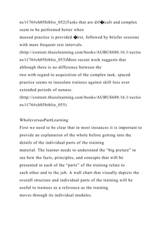 ns/i176#ch05biblio_052)Tasks that are dif�icult and complex
seem to be performed better when
massed practice is provided �irst, followed by briefer sessions
with more frequent rest intervals.
(http://content.thuzelearning.com/books/AUBUS680.16.1/sectio
ns/i176#ch05biblio_053)More recent work suggests that
although there is no difference between the
two with regard to acquisition of the complex task, spaced
practice seems to inoculate trainees against skill loss over
extended periods of nonuse.
(http://content.thuzelearning.com/books/AUBUS680.16.1/sectio
ns/i176#ch05biblio_055)
WholeversusPartLearning
First we need to be clear that in most instances it is important to
provide an explanation of the whole before getting into the
details of the individual parts of the training
material. The learner needs to understand the “big picture” to
see how the facts, principles, and concepts that will be
presented in each of the “parts” of the training relate to
each other and to the job. A wall chart that visually depicts the
overall structure and individual parts of the training will be
useful to trainees as a reference as the training
moves through its individual modules.
 