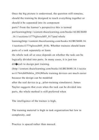 Once the big picture is understood, the question still remains,
should the training be designed to teach everything together or
should it be separated into its component
parts? From the learner’s perspective this is termed
partlearning(http://content.thuzelearning.com/books/AUBUS680
.16.1/sections/i177#glossch05_017)and whole
learning(http://content.thuzelearning.com/books/AUBUS680.16.
1/sections/i177#glossch05_018). Whether trainees should learn
parts of a task separately or learn
the whole task all at once depends on whether the task can be
logically divided into parts. In many cases, it is just too
dif�icult to design part training.
(http://content.thuzelearning.com/books/AUBUS680.16.1/sectio
ns/i176#ch05biblio_056)Whole training devices are much easier
because the design can be modeled
after the real device (e.g., pilot-training simulators). James
Naylor suggests that even when the task can be divided into
parts, the whole method is still preferred when
The intelligence of the trainee is high,
The training material is high in task organization but low in
complexity, and
Practice is spaced rather than massed.
 