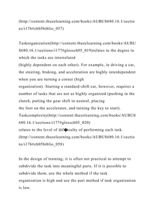 (http://content.thuzelearning.com/books/AUBUS680.16.1/sectio
ns/i176#ch05biblio_057)
Taskorganization(http://content.thuzelearning.com/books/AUBU
S680.16.1/sections/i177#glossch05_019)relates to the degree to
which the tasks are interrelated
(highly dependent on each other). For example, in driving a car,
the steering, braking, and acceleration are highly interdependent
when you are turning a corner (high
organization). Starting a standard-shift car, however, requires a
number of tasks that are not as highly organized (pushing in the
clutch, putting the gear shift in neutral, placing
the foot on the accelerator, and turning the key to start).
Taskcomplexity(http://content.thuzelearning.com/books/AUBUS
680.16.1/sections/i177#glossch05_020)
relates to the level of dif�iculty of performing each task.
(http://content.thuzelearning.com/books/AUBUS680.16.1/sectio
ns/i176#ch05biblio_058)
In the design of training, it is often not practical to attempt to
subdivide the task into meaningful parts. If it is possible to
subdivide them, use the whole method if the task
organization is high and use the part method if task organization
is low.
 