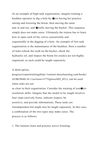 As an example of high-task organization, imagine training a
backhoe operator to dig a hole by �irst having her practice
raising and lowering the boom, then moving the outer
arm in and out, and �inally moving the bucket. This sequence
simply does not make sense. Ultimately the trainee has to learn
how to open each of the valves concurrently and
sequentially in the digging of a hole. An example of low-task
organization is the maintenance of the backhoe. Here a number
of tasks (check the teeth on the bucket, check the
hydraulic oil, and inspect the boom for cracks) are not highly
organized, so each could be taught separately.
A third option,
progressiveparttraining(http://content.thuzelearning.com/books/
AUBUS680.16.1/sections/i177#glossch05_021), can be used
when tasks are not
as clear in their organization. Consider the training of con�lict
resolution skills. Imagine that the model to be taught involves
four steps (actively listen, indicate respect, be
assertive, and provide information). These tasks are
interdependent but might also be taught separately. In this case,
a combination of the two types may make sense. The
process is as follows:
1. The trainees learn and practice active listening.
 