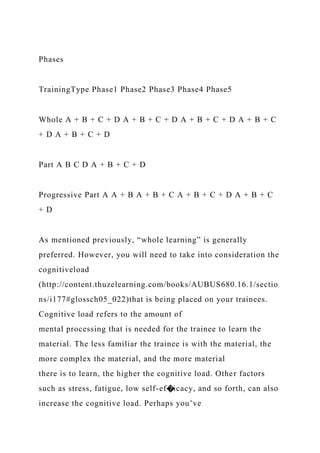 Phases
TrainingType Phase1 Phase2 Phase3 Phase4 Phase5
Whole A + B + C + D A + B + C + D A + B + C + D A + B + C
+ D A + B + C + D
Part A B C D A + B + C + D
Progressive Part A A + B A + B + C A + B + C + D A + B + C
+ D
As mentioned previously, “whole learning” is generally
preferred. However, you will need to take into consideration the
cognitiveload
(http://content.thuzelearning.com/books/AUBUS680.16.1/sectio
ns/i177#glossch05_022)that is being placed on your trainees.
Cognitive load refers to the amount of
mental processing that is needed for the trainee to learn the
material. The less familiar the trainee is with the material, the
more complex the material, and the more material
there is to learn, the higher the cognitive load. Other factors
such as stress, fatigue, low self-ef�icacy, and so forth, can also
increase the cognitive load. Perhaps you’ve
 