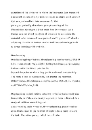 experienced the situation in which the instructor just presented
a constant stream of facts, principles and concepts until you felt
that you just couldn’t take anymore. At that
point you probably shut down your processing of the
information, feeling that your brain was overloaded. As a
trainer you can avoid this type of situation by designing the
material to be presented in organized and “right-sized” chunks.
Allowing trainees to master smaller tasks (overlearning) leads
to better learning of the whole.
Overlearning
Overlearning(http://content.thuzelearning.com/books/AUBUS68
0.16.1/sections/i177#glossch05_023)is the process of providing
trainees with continued practice far
beyond the point at which they perform the task successfully.
The more a task is overlearned, the greater the retention.
(http://content.thuzelearning.com/books/AUBUS680.16.1/sectio
ns/i176#ch05biblio_059)
Overlearning is particularly valuable for tasks that are not used
frequently or if the opportunity to practice them is limited. In a
study of soldiers assembling and
disassembling their weapons, the overlearning group received
extra trials equal to the number of trials it took them to learn
the task. The other group, called the refresher
 