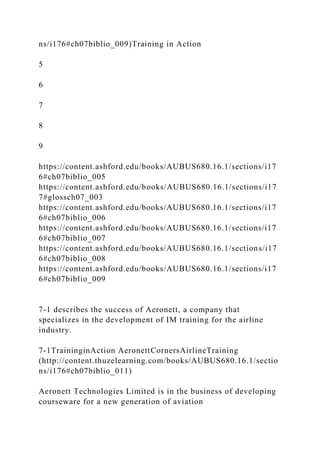 ns/i176#ch07biblio_009)Training in Action
5
6
7
8
9
https://content.ashford.edu/books/AUBUS680.16.1/sections/i17
6#ch07biblio_005
https://content.ashford.edu/books/AUBUS680.16.1/sections/i17
7#glossch07_003
https://content.ashford.edu/books/AUBUS680.16.1/sections/i17
6#ch07biblio_006
https://content.ashford.edu/books/AUBUS680.16.1/sections/i17
6#ch07biblio_007
https://content.ashford.edu/books/AUBUS680.16.1/sections/i17
6#ch07biblio_008
https://content.ashford.edu/books/AUBUS680.16.1/sections/i17
6#ch07biblio_009
7-1 describes the success of Aeronett, a company that
specializes in the development of IM training for the airline
industry.
7-1TraininginAction AeronettCornersAirlineTraining
(http://content.thuzelearning.com/books/AUBUS680.16.1/sectio
ns/i176#ch07biblio_011)
Aeronett Technologies Limited is in the business of developing
courseware for a new generation of aviation
 