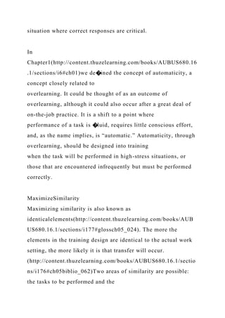 situation where correct responses are critical.
In
Chapter1(http://content.thuzelearning.com/books/AUBUS680.16
.1/sections/i6#ch01)we de�ined the concept of automaticity, a
concept closely related to
overlearning. It could be thought of as an outcome of
overlearning, although it could also occur after a great deal of
on-the-job practice. It is a shift to a point where
performance of a task is �luid, requires little conscious effort,
and, as the name implies, is “automatic.” Automaticity, through
overlearning, should be designed into training
when the task will be performed in high-stress situations, or
those that are encountered infrequently but must be performed
correctly.
MaximizeSimilarity
Maximizing similarity is also known as
identicalelements(http://content.thuzelearning.com/books/AUB
US680.16.1/sections/i177#glossch05_024). The more the
elements in the training design are identical to the actual work
setting, the more likely it is that transfer will occur.
(http://content.thuzelearning.com/books/AUBUS680.16.1/sectio
ns/i176#ch05biblio_062)Two areas of similarity are possible:
the tasks to be performed and the
 