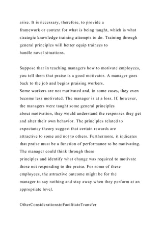 arise. It is necessary, therefore, to provide a
framework or context for what is being taught, which is what
strategic knowledge training attempts to do. Training through
general principles will better equip trainees to
handle novel situations.
Suppose that in teaching managers how to motivate employees,
you tell them that praise is a good motivator. A manager goes
back to the job and begins praising workers.
Some workers are not motivated and, in some cases, they even
become less motivated. The manager is at a loss. If, however,
the managers were taught some general principles
about motivation, they would understand the responses they get
and alter their own behavior. The principles related to
expectancy theory suggest that certain rewards are
attractive to some and not to others. Furthermore, it indicates
that praise must be a function of performance to be motivating.
The manager could think through these
principles and identify what change was required to motivate
those not responding to the praise. For some of these
employees, the attractive outcome might be for the
manager to say nothing and stay away when they perform at an
appropriate level.
OtherConsiderationstoFacilitateTransfer
 