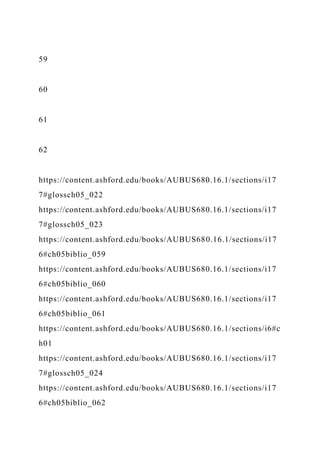 59
60
61
62
https://content.ashford.edu/books/AUBUS680.16.1/sections/i17
7#glossch05_022
https://content.ashford.edu/books/AUBUS680.16.1/sections/i17
7#glossch05_023
https://content.ashford.edu/books/AUBUS680.16.1/sections/i17
6#ch05biblio_059
https://content.ashford.edu/books/AUBUS680.16.1/sections/i17
6#ch05biblio_060
https://content.ashford.edu/books/AUBUS680.16.1/sections/i17
6#ch05biblio_061
https://content.ashford.edu/books/AUBUS680.16.1/sections/i6#c
h01
https://content.ashford.edu/books/AUBUS680.16.1/sections/i17
7#glossch05_024
https://content.ashford.edu/books/AUBUS680.16.1/sections/i17
6#ch05biblio_062
 