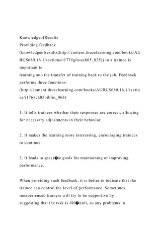 KnowledgeofResults
Providing feedback
(knowledgeofresults(http://content.thuzelearning.com/books/AU
BUS680.16.1/sections/i177#glossch05_025)) to a trainee is
important to
learning and the transfer of training back to the job. Feedback
performs three functions:
(http://content.thuzelearning.com/books/AUBUS680.16.1/sectio
ns/i176#ch05biblio_063)
1. It tells trainees whether their responses are correct, allowing
for necessary adjustments in their behavior.
2. It makes the learning more interesting, encouraging trainees
to continue.
3. It leads to speci�ic goals for maintaining or improving
performance.
When providing such feedback, it is better to indicate that the
trainee can control the level of performance. Sometimes
inexperienced trainers will try to be supportive by
suggesting that the task is dif�icult, so any problems in
 